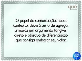 O papel da comunicação, nesse
contexto, deverá ser o de agregar
 à marca um argumento tangível,
 direto e objetivo de diferenciação
  que consiga embasar seu valor.
 