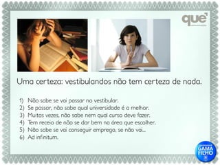 Uma cer teza: vestibulandos não tem cer teza de nada.

1)   Não sabe se vai passar no vestibular.
2)   Se passar, não sabe qual universidade é a melhor.
3)   Muitas vezes, não sabe nem qual curso deve fazer.
4)   Tem receio de não se dar bem na área que escolher.
5)   Não sabe se vai conseguir emprego, se não vai...
6)   Ad infinitum.
 