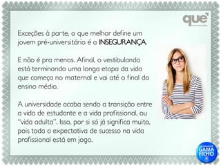 Exceções à par te, o que melhor define um
jovem pré-universitário é a INSEGURANÇA.

E não é pra menos. Afinal, o vestibulando
está terminando uma longa etapa da vida
que começa no maternal e vai até o final do
ensino médio.

A universidade acaba sendo a transição entre
a vida de estudante e a vida profissional, ou
“vida adulta”. Isso, por si só já significa muito,
pois toda a expectativa de sucesso na vida
profissional está em jogo.
 
