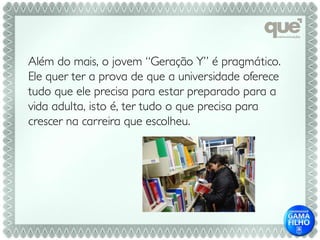 Além do mais, o jovem “Geração Y” é pragmático.
Ele quer ter a prova de que a universidade oferece
tudo que ele precisa para estar preparado para a
vida adulta, isto é, ter tudo o que precisa para
crescer na carreira que escolheu.
 