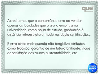 Acreditamos que a concorrência erra ao vender
apenas as facilidades que o aluno encontra na
universidade, como bolsa de estudo, graduação à
distância, infraestrutura moderna, dupla cer tificação...

E erra ainda mais quando não tangibiliza atributos
como tradição, garantia de um futuro brilhante, índice
de satisfação dos alunos, sustentabilidade, etc.
 