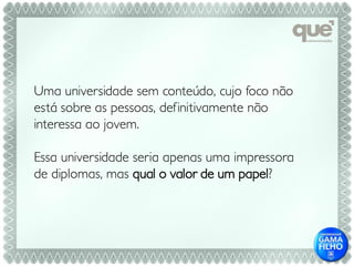 Uma universidade sem conteúdo, cujo foco não
está sobre as pessoas, definitivamente não
interessa ao jovem.

Essa universidade seria apenas uma impressora
de diplomas, mas qual o valor de um papel?
 