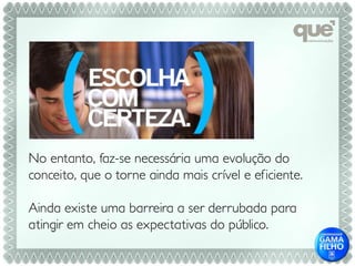 No entanto, faz-se necessária uma evolução do
conceito, que o torne ainda mais crível e eficiente.

Ainda existe uma barreira a ser derrubada para
atingir em cheio as expectativas do público.
 