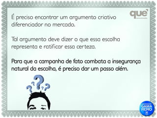É preciso encontrar um argumento criativo
diferenciador no mercado.

Tal argumento deve dizer o que essa escolha
representa e ratificar essa cer teza.

Para que a campanha de fato combata a insegurança
natural da escolha, é preciso dar um passo além.
 