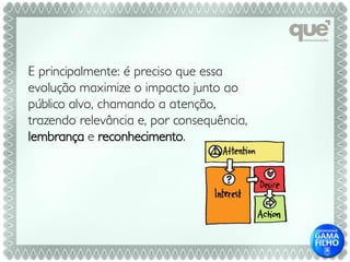 E principalmente: é preciso que essa
evolução maximize o impacto junto ao
público alvo, chamando a atenção,
trazendo relevância e, por consequência,
lembrança e reconhecimento.
 