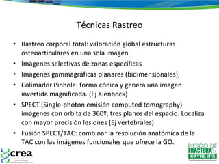 Técnicas Rastreo Rastreo corporal total: valoración global estructuras osteoarticulares en una sola imagen.  Imágenes selectivas de zonas específicas Imágenes gammagráficas planares (bidimensionales),  Colimador Pinhole: forma cónica y genera una imagen invertida magnificada. (Ej Kienbock) SPECT (Single-photon emisión computed tomography) imágenes con órbita de 360º, tres planos del espacio. Localiza con mayor precisión lesiones (Ej vertebrales)  Fusión SPECT/TAC: combinar la resolución anatómica de la TAC con las imágenes funcionales que ofrece la GO. 