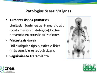 Patologías óseas Malignas Tumores óseos primarios Limitada. Suele requerir una biopsia (confirmación histológica).Excluir presencia en otras localizaciones Metástasis óseas Útil cualquier tipo blástica o lítica (más sensible osteoblásticas).  Seguimiento tratamiento 