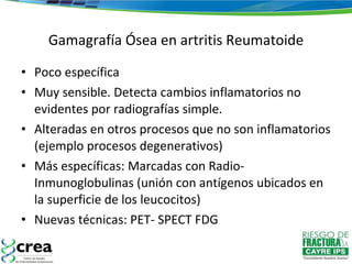 Gamagrafía Ósea en artritis Reumatoide Poco específica Muy sensible. Detecta cambios inflamatorios no evidentes por radiografías simple. Alteradas en otros procesos que no son inflamatorios (ejemplo procesos degenerativos) Más específicas: Marcadas con Radio-Inmunoglobulinas (unión con antígenos ubicados en la superficie de los leucocitos) Nuevas técnicas: PET- SPECT FDG 