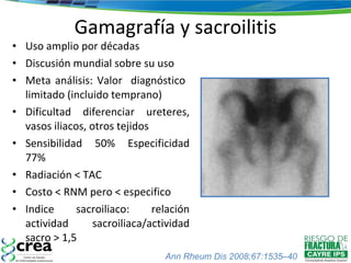 Gamagrafía y sacroilitis Uso amplio por décadas Discusión mundial sobre su uso Meta análisis: Valor  diagnóstico  limitado (incluido temprano) Dificultad diferenciar ureteres, vasos iliacos, otros tejidos Sensibilidad 50% Especificidad 77% Radiación < TAC Costo < RNM pero < especifico Indice sacroiliaco: relación actividad sacroiliaca/actividad sacro > 1,5 Ann Rheum Dis 2008;67:1535–40 