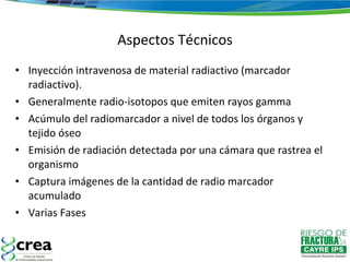 Inyección intravenosa de material radiactivo (marcador radiactivo). Generalmente radio-isotopos que emiten rayos gamma Acúmulo del radiomarcador a nivel de todos los órganos y tejido óseo Emisión de radiación detectada por una cámara que rastrea el organismo Captura imágenes de la cantidad de radio marcador acumulado Varias Fases Aspectos Técnicos 