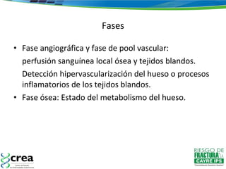 Fases Fase angiográfica y fase de pool vascular:  perfusión sanguínea local ósea y tejidos blandos.  Detección hipervascularización del hueso o procesos inflamatorios de los tejidos blandos. Fase ósea: Estado del metabolismo del hueso.  