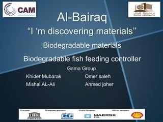 Al-Bairaq
“I ‘m discovering materials’’
Biodegradable materials
Biodegradable fish feeding controller
Gama Group
Khider Mubarak Omer saleh
Mishal AL-Ali Ahmed joher
 