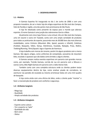 I ‐ DESENVOLVIMENTO 
                                              
1.1 ‐ História 

           A  Gamaia  Esportes  foi  inaugurada  no  dia  1  de  Junho  de  2006  e  com  uma 
proposta inovadora, de ser a maior loja de artigos esportivos de São José dos Campos, 
Vale do Paraíba e região, uma das partes mais promissoras de São Paulo. 
           A  loja  foi  idealizada  como  presente  da  esposa  para  o  marido  que  adorava 
esportes. O nome Gamaia é uma junção dos sobrenomes Garcia e Maia. 
           Atualmente com cinco lojas físicas e uma virtual, três em São José dos Campos, 
uma  em  Jacareí  e  outra  em  Taubaté,  conta  com  uma  ampla  variedade  de  produtos 
para todos os praticantes de esporte, possuindo mais de 30.000 itens das mais diversas 
modalidades,  como  Ciclismo  (Mountain  Bike,  Speed,  passeio  e  infantil),  Coletivos 
(Futebol,  Basquete,  Vôlei),  Dança,  Eletrônicos,  Escalada,  Natação,  Praia,  Rollers, 
Trekking/Running, Tênis/Squash, Ioga e Esportes de Aventura. 
           A loja trabalha com marcas de renome, porém há alguns produtos com a marca 
Gamaia.  São  alguns  artigos,  como  uniformes  de  competição,  acessórios  de  mountain 
bike, escalada e squeezes que são dados como brindes a alguns clientes. 
           A Gamaia sempre realiza eventos esportivos em parceria com grandes marcas 
como,  por  exemplo,  Treinão  Gamaia,  corrida  de  rua  em  parceria  com  a  Mizuno  e 
outros como, Bike Night Gamaia em parceria com a rádio Stereo Vale. 
           Também  conta  com  uma  completa  estrutura  onde  os  clientes  podem  testar 
diversos  equipamentos  dentro  da  loja,  como  analisar  pisada  de  corredores,  se 
aventurar nas paredes de escalada ou mesmo arremessar bolas em uma mini quadra 
de basquete. 
           A loja conta ainda com uma oficina de bikes, onde o cliente pode “montar” e 
fazer a manutenção do produto com conforto e segurança. 
 
1.2 ‐ Atributos tangíveis 
 
‐ Mega loja 
‐ Qualidade 
‐ Ampla variedade dos produtos 
 
1.3 ‐ Atributos intangíveis 
 
‐ Esporte como cultura 
‐ Ter o esporte na “pele” 
‐ Qualidade de vida 
‐ Bem‐estar 
‐ Status 
 
 
 
 