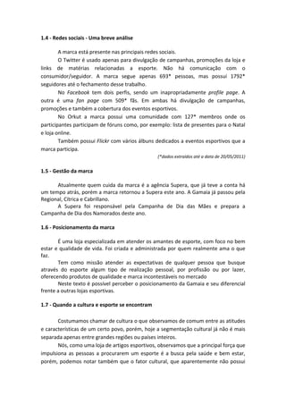 1.4 ‐ Redes sociais ‐ Uma breve análise 
 
        A marca está presente nas principais redes sociais. 
        O Twitter é usado apenas para divulgação de campanhas, promoções da loja e 
links  de  matérias  relacionadas  a  esporte.  Não  há  comunicação  com  o 
consumidor/seguidor.  A  marca  segue  apenas  693*  pessoas,  mas  possui  1792* 
seguidores até o fechamento desse trabalho. 
        No  Facebook  tem  dois  perfis,  sendo  um  inapropriadamente  profile  page.  A 
outra  é  uma  fan  page  com  509*  fãs.  Em  ambas  há  divulgação  de  campanhas, 
promoções e também a cobertura dos eventos esportivos. 
        No  Orkut  a  marca  possui  uma  comunidade  com  127*  membros  onde  os 
participantes participam de fóruns como, por exemplo: lista de presentes para o Natal 
e loja online. 
        Também possui Flickr com vários álbuns dedicados a eventos esportivos que a 
marca participa. 
                                                      (*dados extraídos até a data de 20/05/2011) 
 
1.5 ‐ Gestão da marca 
 
        Atualmente  quem  cuida  da  marca é  a  agência  Supera,  que  já  teve  a  conta  há 
um tempo atrás, porém a marca retornou a Supera este ano. A Gamaia já passou pela 
Regional, Cítrica e Cabrillano. 
        A  Supera  foi  responsável  pela  Campanha  de  Dia  das  Mães  e  prepara  a 
Campanha de Dia dos Namorados deste ano. 
 
1.6 ‐ Posicionamento da marca 
 
        É uma loja especializada em atender os amantes de esporte, com foco no bem 
estar e qualidade de vida. Foi criada e administrada por  quem realmente ama o que 
faz. 
        Tem  como  missão  atender  as  expectativas  de  qualquer  pessoa  que  busque 
através  do  esporte  algum  tipo  de  realização  pessoal,  por  profissão  ou  por  lazer, 
oferecendo produtos de qualidade e marca incontestáveis no mercado 
        Neste texto é possível perceber o posicionamento da Gamaia e seu diferencial 
frente a outras lojas esportivas. 
         
1.7 ‐ Quando a cultura e esporte se encontram 
 
        Costumamos chamar de cultura o que observamos de comum entre as atitudes 
e características de um certo povo, porém, hoje a segmentação cultural já não é mais 
separada apenas entre grandes regiões ou países inteiros. 
        Nós, como uma loja de artigos esportivos, observamos que a principal força que 
impulsiona  as  pessoas  a  procurarem  um  esporte  é  a  busca  pela  saúde  e  bem  estar, 
porém,  podemos  notar também  que  o  fator  cultural,  que  aparentemente  não  possui 
 