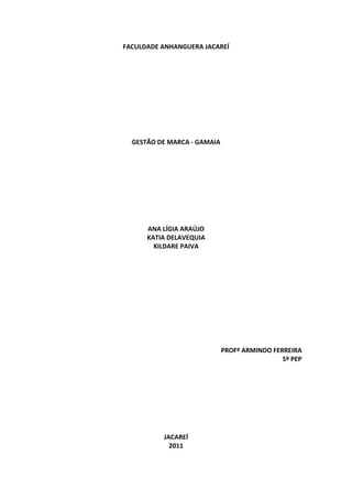 FACULDADE ANHANGUERA JACAREÍ 
                    
                    
                    
                    
                    
                    
                    
                    
                    
                    
      GESTÃO DE MARCA ‐ GAMAIA 
                    
                    
                    
                    
                    
                    
                    
                    
                    
          ANA LÍGIA ARAÚJO 
          KATIA DELAVEQUIA 
            KILDARE PAIVA 
                    
                    
                    
                    
                    
                    
                    
                    
                    
                    
                    
                              PROFº ARMINDO FERREIRA 
                                               5º PEP 
                                                      
                                                      
                                                      
                                                      
                                                      
                                                      
                    
 
               JACAREÍ 
                 2011 
 