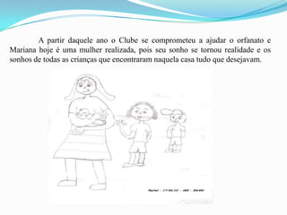 	A partir daquele ano o Clube se comprometeu a ajudar o orfanato e Mariana hoje é uma mulher realizada, pois seu sonho se tornou realidade e os sonhos de todas as crianças que encontraram naquela casa tudo que desejavam. 