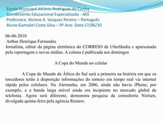 Escola Municipal Afrânio Rodrigues da Cunha Atendimento Educacional Especializado - AEE Professora: Alcione A. Vasquez Pereira – PortuguêsAluno:Gamaliel Costa Silva – 9º Ano- Data:17/06/10 06-06-2010 Arthur Henrique FernandesJornalista, editor da página eletrônica do CORREIO de Uberlândia e apaixonado pela reportagem e novas mídias. A coluna é publicada aos domingosA Copa do Mundo no celular	A Copa do Mundo da África do Sul será a primeira na história em que os torcedores terão à disposição informações do torneio em tempo real via internet rápida pelos celulares. Na Alemanha, em 2006, ainda não havia iPhone, por exemplo, e a banda larga móvel ainda era incipiente no mercado global de telefonia. Agora será diferente, demonstra pesquisa da consultoria Nielsen, divulgada quinta-feira pela agência Reuters. 