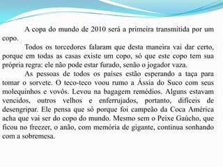 	A copa do mundo de 2010 será a primeira transmitida por um copo.	Todos os torcedores falaram que desta maneira vai dar certo, porque em todas as casas existe um copo, só que este copo tem sua própria regra: ele não pode estar furado, senão o jogador vaza.	As pessoas de todos os países estão esperando a taça para tomar o sorvete. O teco-teco voou rumo a Ássia do Suco com seus molequinhos e vovôs. Levou na bagagem remédios. Alguns estavam vencidos, outros velhos e enferrujados, portanto, difíceis de desengripar. Ele pensa que só porque foi campeão da Coca América acha que vai ser do copo do mundo. Mesmo sem o Peixe Gaúcho, que ficou no freezer, o anão, com memória de gigante, continua sonhando com a sobremesa. 