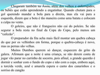 	Chegaram também na Ássia, além dos velhos e enferrujados, os bebês que estão aprendendo a engatinhar. Quando chutam para o gol querendo mandar a bola para a direita, mas ela vai para a esquerda, dizem que a bota é tão maneira como uma batata e colocam a culpa no vento.	O goleiro, que não é frangueiro não cai do poleiro. Se não segurar a bola resta no final da Copa do Copo, pelo menos um “cafezão”. 	O preparador da fita acha mais fácil montar um quebra cabeça do que por os velhinhos em forma, porque o quebra-cabeça é novo, mas as pernas são velhas. 	Muitos Dumbos querem só dançar, esquecem do grito da galera. Afirmam que a noite é uma criança, se não derem conta de jogar vão parar no carrinho de socorro, pois afinal, a grande questão é dormir e sonhar com o fundo do copo e não com a copa, embora aqui, a torcida verde, azul e amarela espera o canto dos canarinhos e o sorriso do zangão.