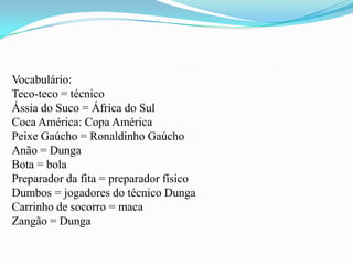 Vocabulário:Teco-teco = técnicoÁssia do Suco = África do SulCoca América: Copa AméricaPeixe Gaúcho = Ronaldinho GaúchoAnão = DungaBota = bolaPreparador da fita = preparador físicoDumbos = jogadores do técnico DungaCarrinho de socorro = macaZangão = Dunga