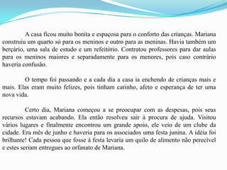 	A casa ficou muito bonita e espaçosa para o conforto das crianças. Mariana construiu um quarto só para os meninos e outro para as meninas. Havia também um berçário, uma sala de estudo e um refeitório. Contratou professores para dar aulas para os meninos maiores e separadamente para os menores, pois caso contrário haveria confusão.	O tempo foi passando e a cada dia a casa ia enchendo de crianças mais e mais. Elas eram muito felizes, pois tinham carinho, afeto e esperança de ter uma nova vida.	Certo dia, Mariana começou a se preocupar com as despesas, pois seus recursos estavam acabando. Ela então resolveu sair à procura de ajuda. Visitou vários lugares e finalmente encontrou um grande apoio, ele veio de um clube da cidade. Era mês de junho e haveria para os associados uma festa junina. A idéia foi brilhante! Cada pessoa que fosse à festa levaria um quilo de alimento não perecível e estes seriam entregues ao orfanato de Mariana. 
