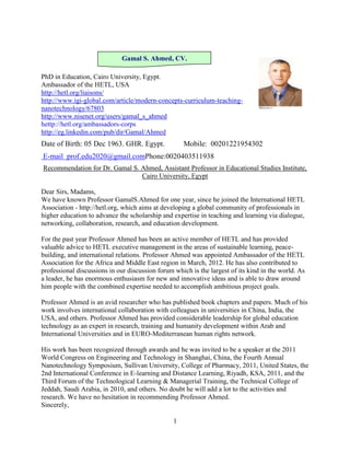 Gamal S. Ahmed, CV.

PhD in Education, Cairo University, Egypt.
Ambassador of the HETL, USA
http://hetl.org/liaisons/
http://www.igi-global.com/article/modern-concepts-curriculum-teaching-
nanotechnology/67803
http://www.nisenet.org/users/gamal_s_ahmed
hettp://hetl.org/ambassadors-corps
http://eg.linkedin.com/pub/dir/Gamal/Ahmed
Date of Birth: 05 Dec 1963. GHR. Egypt.              Mobile: 00201221954302
E-mail prof.edu2020@gmail.comPhone:0020403511938
Recommendation for Dr. Gamal S. Ahmed, Assistant Professor in Educational Studies Institute,
                                Cairo University, Egypt

Dear Sirs, Madams,
We have known Professor GamalS.Ahmed for one year, since he joined the International HETL
Association - http://hetl.org, which aims at developing a global community of professionals in
higher education to advance the scholarship and expertise in teaching and learning via dialogue,
networking, collaboration, research, and education development.

For the past year Professor Ahmed has been an active member of HETL and has provided
valuable advice to HETL executive management in the areas of sustainable learning, peace-
building, and international relations. Professor Ahmed was appointed Ambassador of the HETL
Association for the Africa and Middle East region in March, 2012. He has also contributed to
professional discussions in our discussion forum which is the largest of its kind in the world. As
a leader, he has enormous enthusiasm for new and innovative ideas and is able to draw around
him people with the combined expertise needed to accomplish ambitious project goals.

Professor Ahmed is an avid researcher who has published book chapters and papers. Much of his
work involves international collaboration with colleagues in universities in China, India, the
USA, and others. Professor Ahmed has provided considerable leadership for global education
technology as an expert in research, training and humanity development within Arab and
International Universities and in EURO-Mediterranean human rights network.

His work has been recognized through awards and he was invited to be a speaker at the 2011
World Congress on Engineering and Technology in Shanghai, China, the Fourth Annual
Nanotechnology Symposium, Sullivan University, College of Pharmacy, 2011, United States, the
2nd International Conference in E-learning and Distance Learning, Riyadh, KSA, 2011, and the
Third Forum of the Technological Learning & Managerial Training, the Technical College of
Jeddah, Saudi Arabia, in 2010, and others. No doubt he will add a lot to the activities and
research. We have no hesitation in recommending Professor Ahmed.
Sincerely,

                                                 1
 