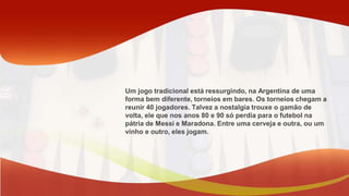Um jogo tradicional está ressurgindo, na Argentina de uma
forma bem diferente, torneios em bares. Os torneios chegam a
reunir 40 jogadores. Talvez a nostalgia trouxe o gamão de
volta, ele que nos anos 80 e 90 só perdia para o futebol na
pátria de Messi e Maradona. Entre uma cerveja e outra, ou um
vinho e outro, eles jogam.
 