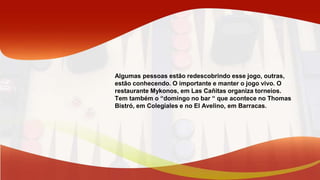 Algumas pessoas estão redescobrindo esse jogo, outras,
estão conhecendo. O importante e manter o jogo vivo. O
restaurante Mykonos, em Las Cañitas organiza torneios.
Tem também o “domingo no bar “ que acontece no Thomas
Bistró, em Colegiales e no El Avelino, em Barracas.
 