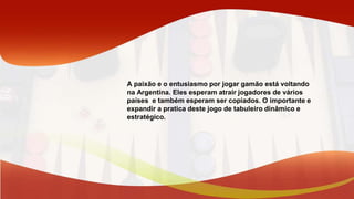 A paixão e o entusiasmo por jogar gamão está voltando
na Argentina. Eles esperam atrair jogadores de vários
países e também esperam ser copiados. O importante e
expandir a pratica deste jogo de tabuleiro dinâmico e
estratégico.
 