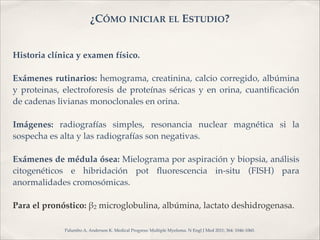 ¿CÓMO INICIAR EL ESTUDIO? 
Historia clínica y examen físico.! 
! 
Exámenes rutinarios: hemograma, creatinina, calcio corregido, albúmina 
y proteinas, electroforesis de proteínas séricas y en orina, cuantificación 
de cadenas livianas monoclonales en orina.! 
! 
Imágenes: radiografías simples, resonancia nuclear magnética si la 
sospecha es alta y las radiografías son negativas.! 
! 
Exámenes de médula ósea: Mielograma por aspiración y biopsia, análisis 
citogenéticos e hibridación pot fluorescencia in-situ (FISH) para 
anormalidades cromosómicas.! 
! 
Para el pronóstico: "2 microglobulina, albúmina, lactato deshidrogenasa. ! 
! 
Palumbo A, Anderson K. Medical Progress: Multiple Myeloma. N Engl J Med 2011; 364: 1046-1060. 
 