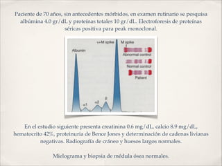 Paciente de 70 años, sin antecedentes mórbidos, en examen rutinario se pesquisa 
albúmina 4.0 gr/dL y proteínas totales 10 gr/dL. Electroforesis de proteínas 
séricas positiva para peak monoclonal. 
En el estudio siguiente presenta creatinina 0.6 mg/dL, calcio 8.9 mg/dL, 
hematocrito 42%, proteinuria de Bence Jones y determinación de cadenas livianas 
negativas. Radiografía de cráneo y huesos largos normales.! 
! 
Mielograma y biopsia de médula ósea normales. 
 
