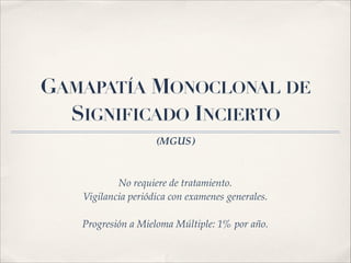 GAMAPATÍA MONOCLONAL DE 
SIGNIFICADO INCIERTO 
(MGUS) 
No requiere de tratamiento.! 
Vigilancia periódica con examenes generales.! 
! 
Progresión a Mieloma Múltiple: 1% por año. 
 