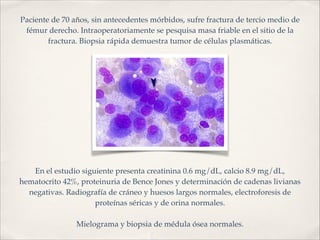 Paciente de 70 años, sin antecedentes mórbidos, sufre fractura de tercio medio de 
fémur derecho. Intraoperatoriamente se pesquisa masa friable en el sitio de la 
fractura. Biopsia rápida demuestra tumor de células plasmáticas. 
En el estudio siguiente presenta creatinina 0.6 mg/dL, calcio 8.9 mg/dL, 
hematocrito 42%, proteinuria de Bence Jones y determinación de cadenas livianas 
negativas. Radiografía de cráneo y huesos largos normales, electroforesis de 
proteínas séricas y de orina normales.! 
! 
Mielograma y biopsia de médula ósea normales. 
 