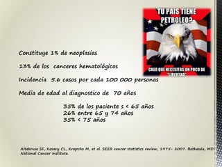 Constituye 1% de neoplasias
13% de los canceres hematológicos
Incidencia 5.6 casos por cada 100 000 personas
Media de edad al diagnostico de 70 años
35% de los paciente s < 65 años
26% entre 65 y 74 años
35% < 75 años
Altekruse SF, Kosary CL, Krapcho M, et al. SEER cancer statistics review, 1975- 2007. Bethesda, MD:
National Cancer Institute.
 