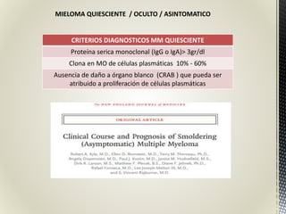 MIELOMA QUIESCIENTE / OCULTO / ASINTOMATICO
CRITERIOS DIAGNOSTICOS MM QUIESCIENTE
Proteína serica monoclonal (IgG o IgA)> 3gr/dl
Clona en MO de células plasmáticas 10% - 60%
Ausencia de daño a órgano blanco (CRAB ) que pueda ser
atribuido a proliferación de células plasmáticas
 