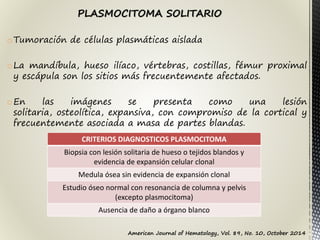 oTumoración de células plasmáticas aislada
oLa mandíbula, hueso ilíaco, vértebras, costillas, fémur proximal
y escápula son los sitios más frecuentemente afectados.
oEn las imágenes se presenta como una lesión
solitaria, osteolítica, expansiva, con compromiso de la cortical y
frecuentemente asociada a masa de partes blandas.
PLASMOCITOMA SOLITARIO
CRITERIOS DIAGNOSTICOS PLASMOCITOMA
Biopsia con lesión solitaria de hueso o tejidos blandos y
evidencia de expansión celular clonal
Medula ósea sin evidencia de expansión clonal
Estudio óseo normal con resonancia de columna y pelvis
(excepto plasmocitoma)
Ausencia de daño a órgano blanco
American Journal of Hematology, Vol. 89, No. 10, October 2014
 