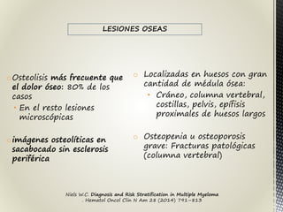 oOsteolisis más frecuente que
el dolor óseo: 80% de los
casos
• En el resto lesiones
microscópicas
oimágenes osteolíticas en
sacabocado sin esclerosis
periférica
o Localizadas en huesos con gran
cantidad de médula ósea:
• Cráneo, columna vertebral,
costillas, pelvis, epífisis
proximales de huesos largos
o Osteopenia u osteoporosis
grave: Fracturas patológicas
(columna vertebral)
Niels W.C. Diagnosis and Risk Stratification in Multiple Myeloma
. Hematol Oncol Clin N Am 28 (2014) 791–813
LESIONES OSEAS
 