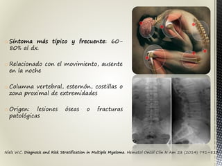 Niels W.C. Diagnosis and Risk Stratification in Multiple Myeloma. Hematol Oncol Clin N Am 28 (2014) 791–813
o Síntoma más típico y frecuente: 60-
80% al dx.
o Relacionado con el movimiento, ausente
en la noche
o Columna vertebral, esternón, costillas o
zona proximal de extremidades
o Origen: lesiones óseas o fracturas
patológicas
 