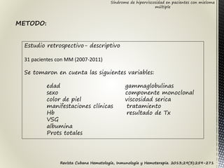 Síndrome de hiperviscosidad en pacientes con mieloma
múltiple
Estudio retrospectivo- descriptivo
31 pacientes con MM (2007-2011)
Se tomaron en cuenta las siguientes variables:
edad gammaglobulinas
sexo componente monoclonal
color de piel viscosidad serica
manifestaciones clínicas tratamiento
Hb resultado de Tx
VSG
albumina
Prots totales
METODO:
Revista Cubana Hematología, Inmunología y Hemoterapia. 2013;29(3):259-271
 