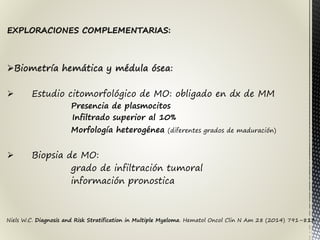 Niels W.C. Diagnosis and Risk Stratification in Multiple Myeloma. Hematol Oncol Clin N Am 28 (2014) 791–813
EXPLORACIONES COMPLEMENTARIAS:
Biometría hemática y médula ósea:
 Estudio citomorfológico de MO: obligado en dx de MM
Presencia de plasmocitos
Infiltrado superior al 10%
Morfología heterogénea (diferentes grados de maduración)
 Biopsia de MO:
grado de infiltración tumoral
información pronostica
 