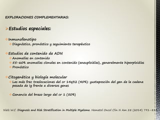 Niels W.C. Diagnosis and Risk Stratification in Multiple Myeloma. Hematol Oncol Clin N Am 28 (2014) 791–813
EXPLORACIONES COMPLEMENTARIAS:
Estudios especiales:
Inmunofenotipo
Diagnóstico, pronóstico y seguimiento terapéutico
Estudios de contenido de ADN
Anomalías en contenido
55-60% anomalías clonales en contenido (aneuploidías), generalmente hiperploidías
Pronóstico
Citogenética y biología molecular
Las más frec traslocaciones del cr 14q32 (40%): yuxtaposción del gen de la cadena
pesada de Ig frente a diversos genes
Ganancia del brazo largo del cr 1 (50%)
 