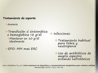 Tratamiento de soporte
Anemia
Transfusión si sintomática
o hemoglobina <8 g/dl
Mantener en 10 g/dl
idealmente
EPO: MM mas ERC
 Infecciones:
Tratamiento habitual
para fiebre y
neutropenia
Uso de antibióticos de
amplio espectro
evitando nefrotóxicos
Cano-Castellano R y col. Guías mexicanas de diagnóstico y recomendaciones terapéuticas para mieloma múltiple
Hematología 2010; 11(1): 40-62
 