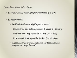Complicaciones infecciosas:
 S. Pneumoniae, Haemophylus Influenzae y E. Coli
 Se recomienda:
 Profilaxis ordenada rígida por 3 meses:
timetoprim con sulfametoxazol 3 veces a l semana
aciclovir 400 mg VO cada 12 hrs (5-7 dias)
itraconazol 200 mg cada 24 hrs (5-10 dias)
 Inyección IV de inmunoglobulina (infecciones que
pongan en riesgo la vida)
 