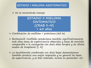 ESTADIO I MIELOMA ASINTOMATICO
 No se recomienda manejo
ESTADIO II MIELOMA
SINTOMATICO
(CRAB II-III)
> 65 años
 Combinacion de melfalan / prdnisona (std tx)
 Bortezomib /melfalán-prednisona también significativamente
más altas tasas de supervivencia obtenidos y tasas de remisión
comparable a la conseguida con dosis altas terapia y de células
madre de trasplante [I, A]
 La lenalidomida combinada con dosis bajas dexametasona
también produce una mejor respuesta y en general las tasas
de supervivencia, y es bien tolerado, incluso en pacientes> 65
 