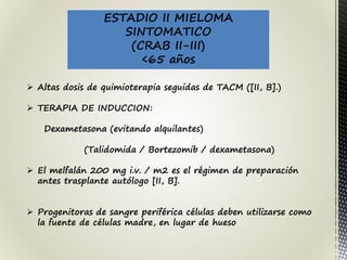 ESTADIO II MIELOMA
SINTOMATICO
(CRAB II-III)
<65 años
 Altas dosis de quimioterapia seguidas de TACM ([II, B].)
 TERAPIA DE INDUCCION:
Dexametasona (evitando alquilantes)
(Talidomida / Bortezomib / dexametasona)
 El melfalán 200 mg i.v. / m2 es el régimen de preparación
antes trasplante autólogo [II, B].
 Progenitoras de sangre periférica células deben utilizarse como
la fuente de células madre, en lugar de hueso
 