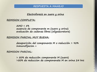 RESPUESTA A MANEJO
Electroforesis en suero y orina
REMISION COMPLETA:
AMO < 5%
ausencia de componente m (suero y orina)
evaluación de cadenas libres (oligosecretora)
REMISION PARCIAL MUY BUENA:
desaparición del componente M o reducción > 90%
inmunofijacion +
REMISION PARCIAL:
> 50% de reducción componente M (suero)
>50% de reduccion de componenete M en orina 24 hrs
 