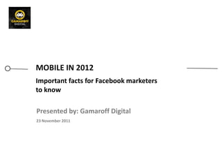 MOBILE IN 2012
Important facts for Facebook marketers
to know

Presented by: Gamaroff Digital
23 November 2011
 