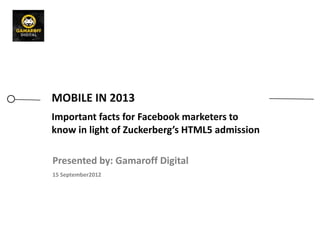 MOBILE IN 2013
Important facts for Facebook marketers to
know in light of Zuckerberg’s HTML5 admission

Presented by: Gamaroff Digital
15 September2012
 
