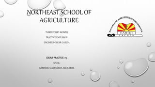 NORTHEAST SCHOOL OF 
AGRICULTURE 
THIRD FOURT-MONTH 
PRACTICE ENGLISH III 
ENGINEER OSCAR GARCIA 
GROUP PRACTICE # 3 
NAME: 
GAMARRO CASTAÑEDA ALEX ARIEL 
 