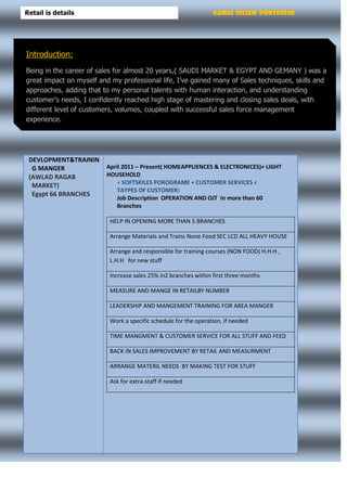 Gamal Seliem PortfolioRetail is details
DEVLOPMENT&TRAININ
G MANGER
(AWLAD RAGAB
MARKET)
Egypt 66 BRANCHES
April 2011 – Present( HOMEAPPLIENCES & ELECTRONICES)+ LIGHT
HOUSEHOLD
+ SOFTSKILES POROGRAME + CUSTOMER SERVICES <
TAYPES OF CUSTOMER)
Job Description OPERATION AND OJT In more than 60
Branches
.
HELP IN OPENING MORE THAN 5 BRANCHES
Arrange Materials and Trains None Food SEC LCD ALL HEAVY HOUSE
Arrange and responsible for training courses (NON FOOD) H.H.H ,
L.H.H for new stuff
Increase sales 25% in2 branches within first three months
MEASURE AND MANGE IN RETAILBY NUMBER
LEADERSHIP AND MANGEMENT TRAINING FOR AREA MANGER
Work a specific schedule for the operation, if needed
TIME MANGMENT & CUSTOMER SERVICE FOR ALL STUFF AND FEED
BACK IN SALES IMPROVEMENT BY RETAIL AND MEASURMENT
ARRANGE MATERIL NEEDS BY MAKING TEST FOR STUFF
Ask for extra-staff if needed
Introduction:
Being in the career of sales for almost 20 years,( SAUDI MARKET & EGYPT AND GEMANY ) was a
great impact on myself and my professional life, I’ve gained many of Sales techniques, skills and
approaches, adding that to my personal talents with human interaction, and understanding
customer's needs, I confidently reached high stage of mastering and closing sales deals, with
different level of customers, volumes, coupled with successful sales force management
experience.
 